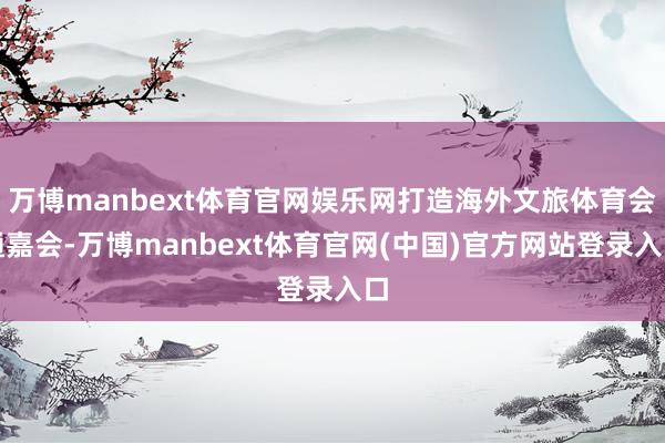 万博manbext体育官网娱乐网打造海外文旅体育会通嘉会-万博manbext体育官网(中国)官方网站登录入口