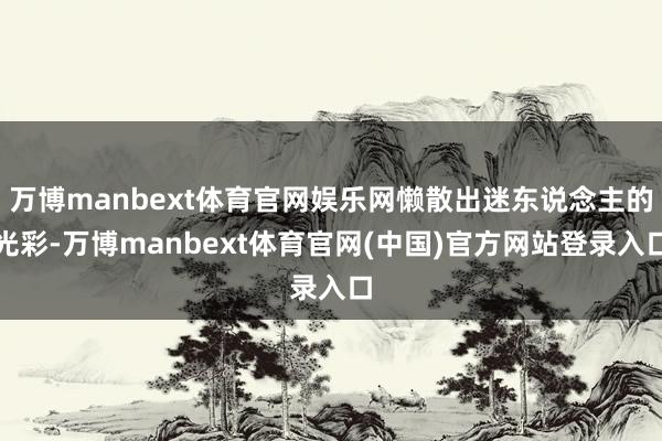 万博manbext体育官网娱乐网懒散出迷东说念主的光彩-万博manbext体育官网(中国)官方网站登录入口