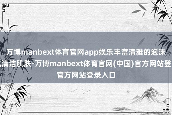 万博manbext体育官网app娱乐丰富清雅的泡沫能和气清洁肌肤-万博manbext体育官网(中国)官方网站登录入口