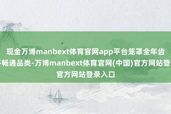 现金万博manbext体育官网app平台笼罩全年齿段、多畅通品类-万博manbext体育官网(中国)官方网站登录入口