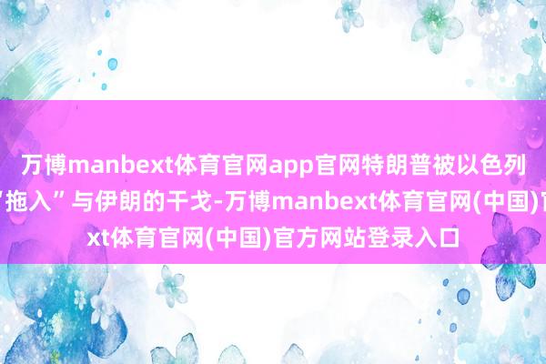 万博manbext体育官网app官网特朗普被以色列总理内塔尼亚胡“拖入”与伊朗的干戈-万博manbext体育官网(中国)官方网站登录入口
