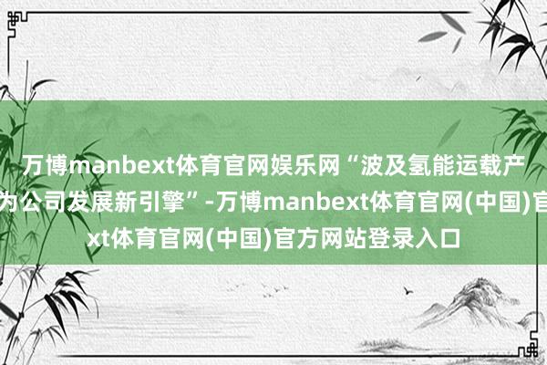 万博manbext体育官网娱乐网“波及氢能运载产业链的新业态成为公司发展新引擎”-万博manbext体育官网(中国)官方网站登录入口
