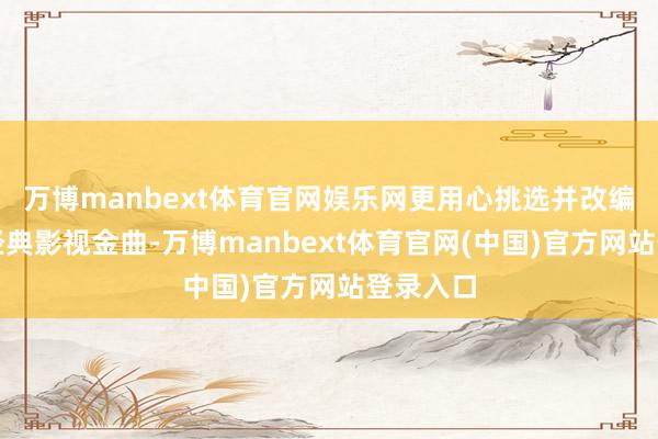 万博manbext体育官网娱乐网更用心挑选并改编了多数经典影视金曲-万博manbext体育官网(中国)官方网站登录入口
