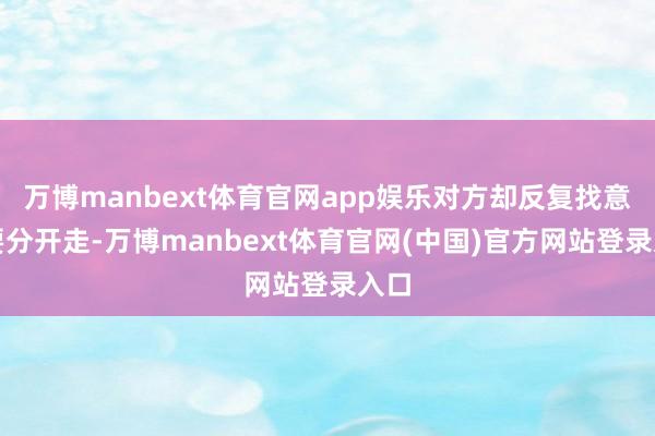 万博manbext体育官网app娱乐对方却反复找意义要分开走-万博manbext体育官网(中国)官方网站登录入口
