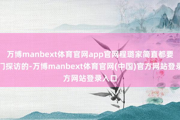 万博manbext体育官网app官网程璐家简直都要被上门探访的-万博manbext体育官网(中国)官方网站登录入口