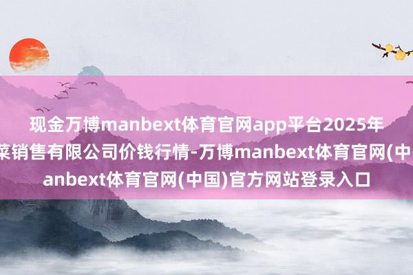 现金万博manbext体育官网app平台2025年3月23日济南曲堤蔬菜销售有限公司价钱行情-万博manbext体育官网(中国)官方网站登录入口