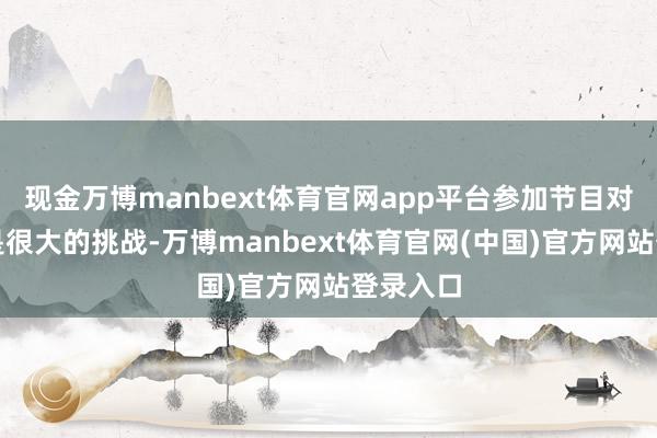 现金万博manbext体育官网app平台参加节目对我来说是很大的挑战-万博manbext体育官网(中国)官方网站登录入口