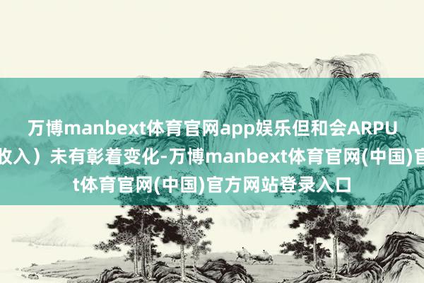 万博manbext体育官网app娱乐但和会ARPU（每位用户平均收入）未有彰着变化-万博manbext体育官网(中国)官方网站登录入口