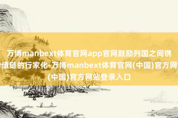 万博manbext体育官网app官网鼓励列国之间镌汰关税和价值链的行家化-万博manbext体育官网(中国)官方网站登录入口