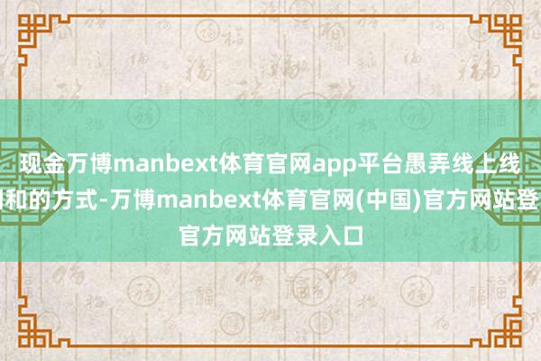 现金万博manbext体育官网app平台愚弄线上线下相调和的方式-万博manbext体育官网(中国)官方网站登录入口