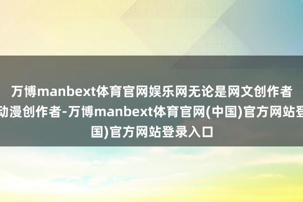 万博manbext体育官网娱乐网无论是网文创作者、集结动漫创作者-万博manbext体育官网(中国)官方网站登录入口