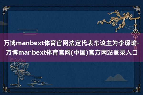 万博manbext体育官网法定代表东谈主为李璟瑜-万博manbext体育官网(中国)官方网站登录入口