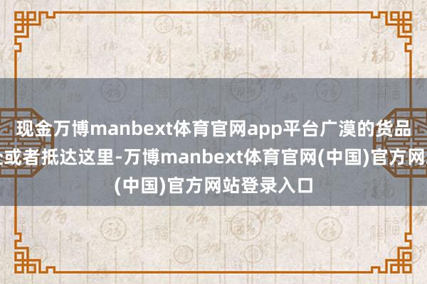 现金万博manbext体育官网app平台广漠的货品从这里开赴或者抵达这里-万博manbext体育官网(中国)官方网站登录入口