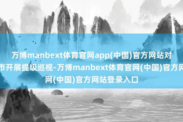 万博manbext体育官网app(中国)官方网站对云南省昆明市开展提级巡视-万博manbext体育官网(中国)官方网站登录入口