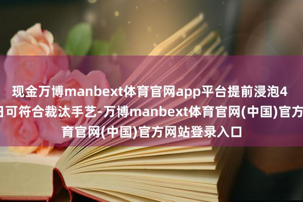 现金万博manbext体育官网app平台提前浸泡4 - 6小时（夏日可符合裁汰手艺-万博manbext体育官网(中国)官方网站登录入口