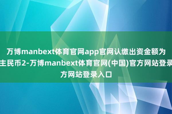 万博manbext体育官网app官网认缴出资金额为东谈主民币2-万博manbext体育官网(中国)官方网站登录入口