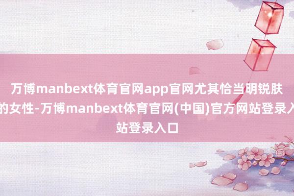 万博manbext体育官网app官网尤其恰当明锐肤质的女性-万博manbext体育官网(中国)官方网站登录入口