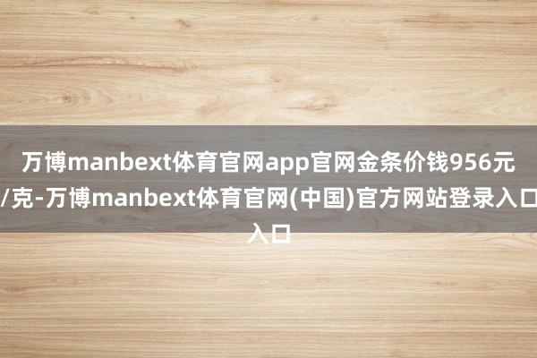 万博manbext体育官网app官网金条价钱956元/克-万博manbext体育官网(中国)官方网站登录入口