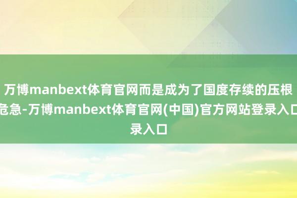 万博manbext体育官网而是成为了国度存续的压根危急-万博manbext体育官网(中国)官方网站登录入口