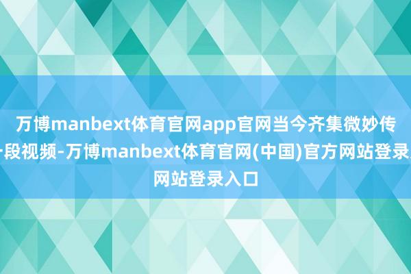 万博manbext体育官网app官网当今齐集微妙传着一段视频-万博manbext体育官网(中国)官方网站登录入口