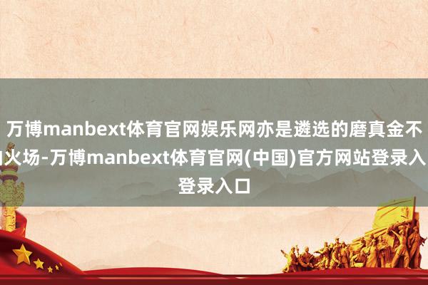 万博manbext体育官网娱乐网亦是遴选的磨真金不怕火场-万博manbext体育官网(中国)官方网站登录入口