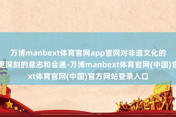 万博manbext体育官网app官网对非遗文化的传承与翻新有了更深刻的意志和会通-万博manbext体育官网(中国)官方网站登录入口