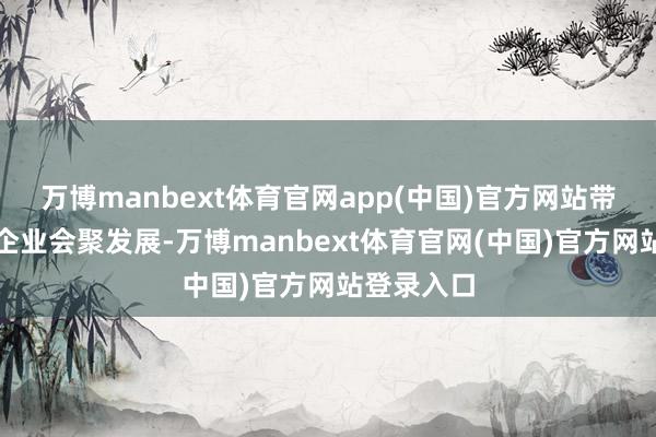 万博manbext体育官网app(中国)官方网站带动高卑劣企业会聚发展-万博manbext体育官网(中国)官方网站登录入口