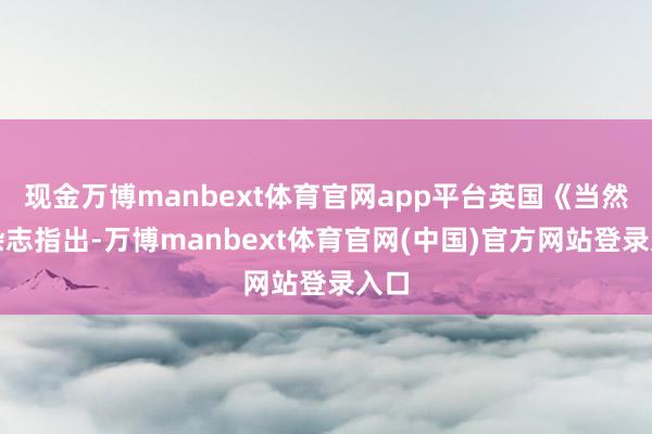 现金万博manbext体育官网app平台英国《当然》杂志指出-万博manbext体育官网(中国)官方网站登录入口