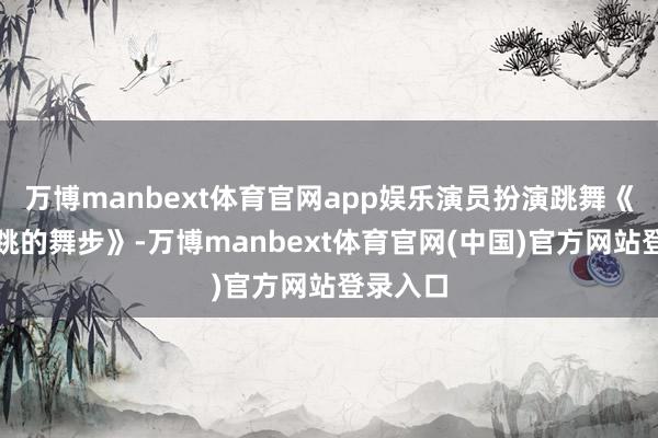 万博manbext体育官网app娱乐演员扮演跳舞《永逼迫跳的舞步》-万博manbext体育官网(中国)官方网站登录入口