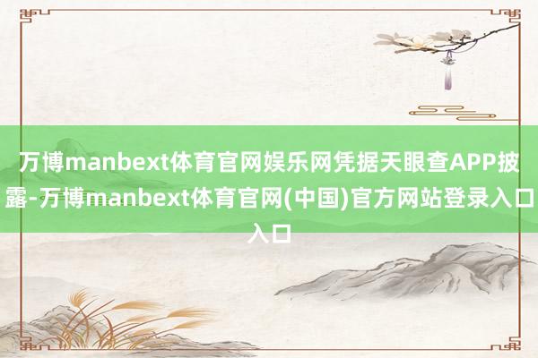 万博manbext体育官网娱乐网凭据天眼查APP披露-万博manbext体育官网(中国)官方网站登录入口