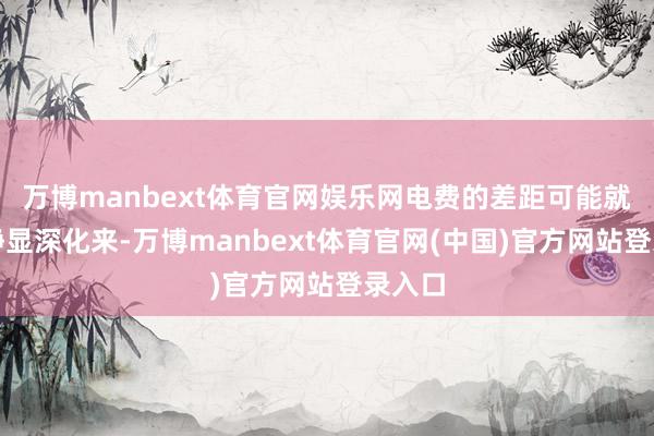 万博manbext体育官网娱乐网电费的差距可能就会寂静显深化来-万博manbext体育官网(中国)官方网站登录入口