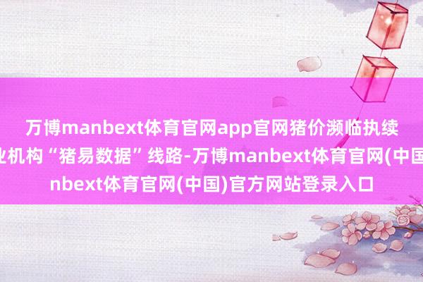 万博manbext体育官网app官网猪价濒临执续磨底的局面!据行业机构“猪易数据”线路-万博manbext体育官网(中国)官方网站登录入口