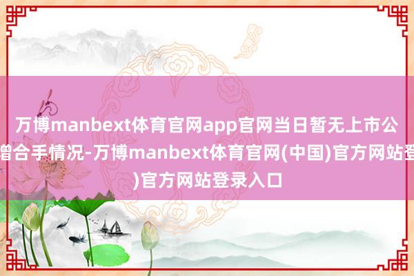 万博manbext体育官网app官网当日暂无上市公司表露增合手情况-万博manbext体育官网(中国)官方网站登录入口
