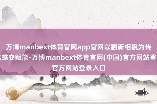 万博manbext体育官网app官网以翻新相貌为传统文化蝶变赋能-万博manbext体育官网(中国)官方网站登录入口