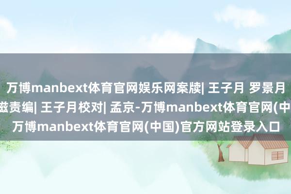 万博manbext体育官网娱乐网案牍| 王子月 罗景月审核| 陈锐监制| 樊弋滋责编| 王子月校对| 孟京-万博manbext体育官网(中国)官方网站登录入口