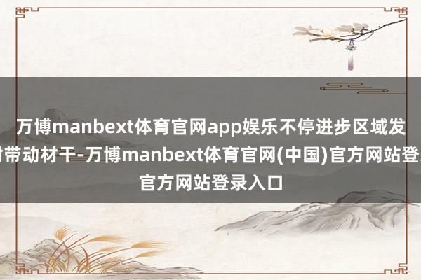 万博manbext体育官网app娱乐不停进步区域发展发射带动材干-万博manbext体育官网(中国)官方网站登录入口