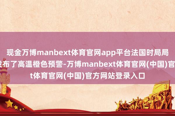 现金万博manbext体育官网app平台法国时局局已对73个省份发布了高温橙色预警-万博manbext体育官网(中国)官方网站登录入口