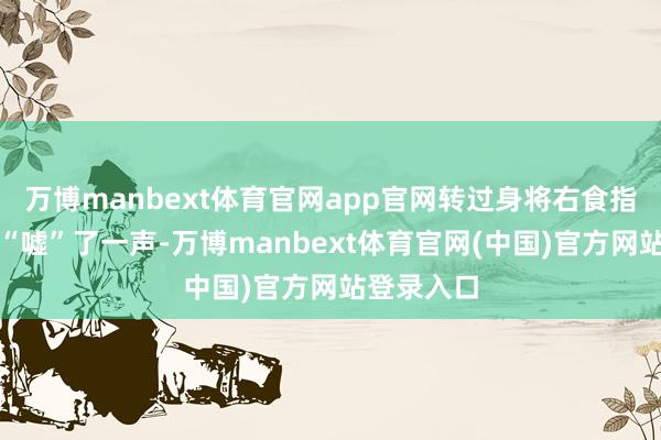 万博manbext体育官网app官网转过身将右食指放在嘴边“嘘”了一声-万博manbext体育官网(中国)官方网站登录入口