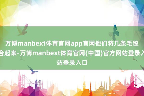 万博manbext体育官网app官网他们将几条毛毯缝合起来-万博manbext体育官网(中国)官方网站登录入口