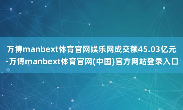 万博manbext体育官网娱乐网成交额45.03亿元-万博manbext体育官网(中国)官方网站登录入口