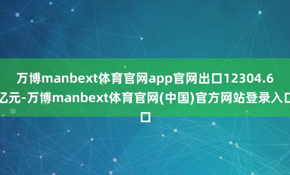 万博manbext体育官网app官网出口12304.6亿元-万博manbext体育官网(中国)官方网站登录入口