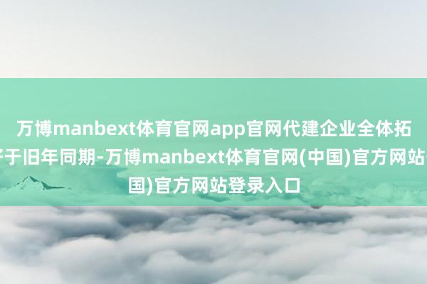 万博manbext体育官网app官网代建企业全体拓展弘扬好于旧年同期-万博manbext体育官网(中国)官方网站登录入口