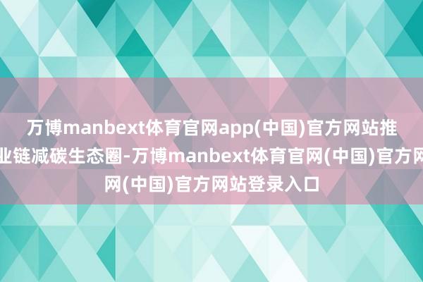 万博manbext体育官网app(中国)官方网站推动变周全产业链减碳生态圈-万博manbext体育官网(中国)官方网站登录入口