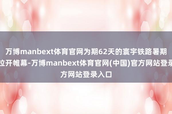 万博manbext体育官网为期62天的寰宇铁路暑期输送拉开帷幕-万博manbext体育官网(中国)官方网站登录入口