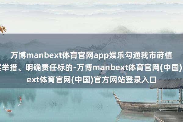 万博manbext体育官网app娱乐勾通我市莳植责任本体细化落实举措、明确责任标的-万博manbext体育官网(中国)官方网站登录入口