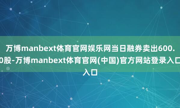 万博manbext体育官网娱乐网当日融券卖出600.0股-万博manbext体育官网(中国)官方网站登录入口