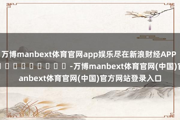 万博manbext体育官网app娱乐尽在新浪财经APP            													-万博manbext体育官网(中国)官方网站登录入口