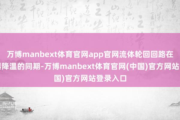 万博manbext体育官网app官网流体轮回回路在为行状器降温的同期-万博manbext体育官网(中国)官方网站登录入口