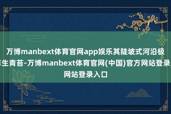 万博manbext体育官网app娱乐其陡坡式河沿极易孳生青苔-万博manbext体育官网(中国)官方网站登录入口