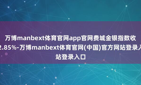 万博manbext体育官网app官网 费城金银指数收涨2.85%-万博manbext体育官网(中国)官方网站登录入口